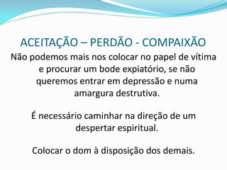 ACEITAÇÃO – PERDÃO - COMPAIXÃO 
Não podemos mais nos colocar no papel de vítima e procurar um bode expiatório, se não queremos entrar em depressão e numa amargura destrutiva. 
É necessário caminhar na direção de um despertar espiritual. 
Colocar o dom à disposição dos demais. 
 