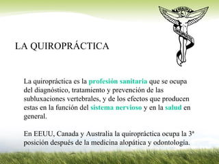 LA QUIROPRÁCTICA
La quiropráctica es la profesión sanitaria que se ocupa
del diagnóstico, tratamiento y prevención de las
subluxaciones vertebrales, y de los efectos que producen
estas en la función del sistema nervioso y en la salud en
general.
En EEUU, Canada y Australia la quiropráctica ocupa la 3ª
posición después de la medicina alopática y odontología.
 