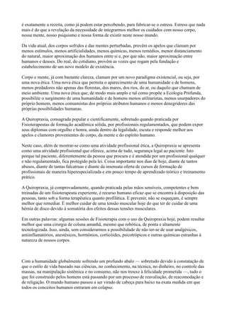 é exatamente a receita, como já podem estar percebendo, para fabricar-se o estress. Estress que nada
mais é do que a revelação da necessidade de integrarmos melhor os cuidados com nosso corpo,
nossa mente, nosso psiquismo e nossa forma de existir neste nosso mundo.

Da vida atual, dos corpos sofridos e das mentes perturbadas, provêm os apelos que clamam por
menos estímulos, menos artificialidades, menos químicas, menos remédios, menor distanciamento
do natural, maior aproximação dos humanos entre si e, por que não, maior aproximação entre
humanos e deuses. Do real, do cotidiano, provêm as vozes que rogam pela fundação e
estabelecimento de um novo modelo de existência.

Corpo e mente, já com bastante clareza, clamam por um novo paradigma existencial, ou seja, por
uma nova ética. Uma nova ética que permita o aparecimento de uma humanidade e de homens,
menos predadores não apenas das florestas, dos mares, dos rios, do ar, ou daquilo que chamam de
meio ambiente. Uma nova ética que, de modo mais amplo e tal como propõe a Ecologia Profunda,
possibilite o surgimento de uma humanidade e de homens menos utilitaristas, menos usurpadores do
próprio homem, menos consumistas dos próprios atributos humanos e menos denegridores das
próprias possibilidades humanas.

A Quiropraxia, consagrada popular e cientificamente, sobretudo quando praticada por
Fisioterapeutas de formação acadêmica sólida, por profissionais regulamentados, que podem expor
seus diplomas com orgulho e honra, ainda dentro da legalidade, escuta e responde melhor aos
apelos e clamores provenientes do corpo, da mente e do espírito humano.

Neste caso, além de mostrar-se como uma atividade profissional ética, a Quiropraxia se apresenta
como uma atividade profissional que oferece, acima de tudo, segurança legal ao paciente. Isto
porque tal paciente, diferentemente da pessoa que procura e é atendida por um profissional qualquer
e não regulamentado, fica protegido pela lei. Coisa importante nos dias de hoje, diante de tantos
abusos, diante de tantas falcatruas e diante da insensata oferta de cursos de formação de
profissionais de maneira hiperespecializada e em pouco tempo de aprendizado teórico e treinamento
prático.

A Quiropraxia, já comprovadamente, quando praticada pelas mãos sensíveis, competentes e bem
treinadas de um fisioterapeuta experiente, é recurso humano eficaz que se encontra à disposição das
pessoas, tanto sob a forma terapêutica quanto profilática. E prevenir, não se esqueçam, é sempre
melhor que remediar. É melhor cuidar de uma tensão muscular hoje do que ter de cuidar de uma
hérnia de disco devido à somatória dos efeitos dessas tensões musculares.

Em outras palavras: algumas sessões de Fisioterapia com o uso da Quiropraxia hoje, podem resultar
melhor que uma cirurgia de coluna amanhã, mesmo que robótica, de ponta e altamente
tecnologizada. Isso, ainda, sem considerarmos a possibilidade de não ter-se de usar analgésicos,
antiinflamatórios, anestésicos, hormônios, corticóides, psicotrópicos e outras químicas estranhas à
natureza de nossos corpos.



Com a humanidade globalmente sofrendo um profundo abalo — sobretudo devido à constatação de
que o estilo de vida baseado nas ciências, no conhecimento, na técnica, no dinheiro, no controle das
massas, na manipulação sistêmica e no consumo, não nos trouxe à felicidade prometida —, tudo o
que foi construido pelos homens está passando por um processo de reavaliação, de reacomodação e
de religação. O mundo humano passou a ser virado de cabeça para baixo na exata medida em que
todos os conceitos humanos entraram em colapso.
 