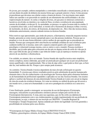 Os jovens, por exemplo, embora manipulados e controlados massificada e sistemicamente, já não se
curvam diante do poder do dinheiro da mesma forma que a geração anterior o fazia. Certas pessoas
já perceberam que devemos nos rebelar contra a tirania da técnica. Um movimento mais amplo
indica um caminho a ser percorrido no sentido de um afastamento das artificialidades e de uma
reaproximação do natural. As seitas e religiões diversas, em que pese os interesses comerciais e
lucrativos envolvidos no domínio e na venda de Deus, revelam a existência de uma população
carente da divindade e ávida por fé. As ansiedades, as pressas e os agitos levaram tudo às estafas. E
a somatória disso tudo, a nível individual, se mostra sob a fisionomia de doenças (velhas e novas),
de incômodos, de dores, de estress, de bournouts, de depressões etc.. Daí o fato das tecnicas duras,
idolatradas anteriormente, estarem cedendo terreno às técnicas brandas.

Pelos motivos aqui apresentados, que ainda são poucos, a Quiropraxia, renascida enquanto tecnica
branda, apresenta-se como recurso apropriado para o uso das pessoas modernas. Pessoas que se
propõem a viver de uma forma diferente e talvez melhor do que aquelas que as precederam no
mundo. Pessoas que conseguem abrir uma brecha na realidade cotidiana de suas existências para
cuidarem melhor de si mesmas, tanto sob o aspecto corporal quanto sob o aspecto mental,
psicológico e relacional (consigo mesma, com os outros e com o mundo). Pessoas resolutas e
decididas, que já estão aptas para colocarem um dos pés no degrau acima do estilo de vida que já
deu o que tinha de dar, que já rendeu o que tinha de render e que já copmeça a mostrar-se apenas
através de seu declínio e obsolescência.

Um cuidado, no entanto, deve ser tomado. Tecnica branda não significa tecnica mais simplória,
menos complexa, menos elaborada, que pode ser praticada por qualquer um ou por um profissional
menos qualificado e não regulamentado. Não se trata de algo sobre o qual pode-se dizer que, se bem
não faz, mal também não faz. Porque o pior sempre pode acontecer.

Ao contrário. Técnica branda é tecnica dependente da mais elevada sofisticação no quesito
humanidade. É a tecnica que oferece resultados positivos pela substituição da paixão humana pelo
elemento duro e frio do conhecimento e da tecnologia das Tecnicas duras pelos elementos humanos
ou de humanidade do profissional espandidos e aplicados no uso das Tecnicas brandas. Em resumo:
aplicar e usufruir das benesses de uma determinada Técnica branda já é estar com um pé no degrau
de cima da escada da existência humana. Já é estar no mínimo no umbral da porta que dá acesso a
um mundo novo, a uma nova humanidade e a um novo paradigma de existência ou a uma nova
ética.

Como finalização, guarde a mensagem: ao necessitar do uso da Quiropraxia (Fisioterapia,
massagem, relaxamento ou procedimentos similares) procure sempre pelo auxílio de um
Fisioterapeuta Quiropraxista. E exija, para sua segurança, que ele lhe exiba seu diploma de
Fisioterapeuta juntamente com o seu credenciamento no orgão regulamentador de sua profissão de
Fisioterapeuta, ou seja: o número de sua inscrição no CREFITO – Conselho Regional de
Fisioterapia e Terapia Ocupacional. Apenas andando por dentro da legalidade você terá garantida a
possibilidade de reclamar pelos seus direitos.


*Fisioterapeuta do Espaço Médico Granja Viana (CREFITO3/35162-F)
**Médico, ginecologista e obstetra, do Espaço Médico Granja Viana (CRM 22380)
 