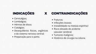 INDICAÇÕES
INDICAÇÕES
Cervicalgias;
Lombalgias;
Hérnias de disco;
Ciatalgias;
Desequilíbrios físicos, orgânicos
e do sistema nervoso central;
Preparação para o parto.
CONTRAINDICAÇÕES
CONTRAINDICAÇÕES
Fraturas;
Infecções ósseas;
Instabilidade na medula espinha;l
Risco elevado de acidente
vascular cerebral;
Tumores malignos;
Histórico de cirurgia na coluna.
X
X
 