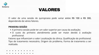 O valor de uma sessão de quiropraxia pode variar entre R$ 100 e R$ 300,
dependendo de vários fatores.
PRIMEIRA SESSÃO
A primeira sessão pode ter um valor superior por causa da avaliação;
O custo do primeiro atendimento pode ser maior devido à avaliação
profissional.
Fatores que influenciam o valor Localização da clínica, Qualificação do profissional,
Tipo de tratamento necessário, Origem do problema, Forma de tratamento a ser
realizada.
VALORES
 