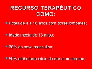 RECURSO TERAPÊUTICO
          COMO:
   Pctes de 4 a 18 anos com dores lombares;

   Idade média de 13 anos;

   60% do sexo masculino;

   50% atribuíram início da dor a um trauma;
 