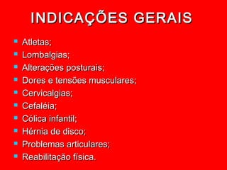 INDICAÇÕES GERAIS
   Atletas;
   Lombalgias;
   Alterações posturais;
   Dores e tensões musculares;
   Cervicalgias;
   Cefaléia;
   Cólica infantil;
   Hérnia de disco;
   Problemas articulares;
   Reabilitação física.
 