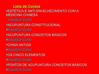 Lista de Cursos
ESTÉTICA E ANTI-ENVELHECIMENTO COM A

MEDICINA CHINESA
 Visualizar Curso
ACUPUNTURA      CONSTITUCIONAL
Visualizar Curso

ACUPUNTURA      CONCEITOS BÁSICOS
Visualizar Curso

CHINA   ANTIGA
Visualizar Curso

OS  CINCO ELEMENTOS
Visualizar Curso

PONTOS     DE ACUPUNTURA CONCEITOS BÁSICOS
Visualizar Curso
 