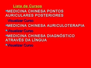 Lista de Cursos
MEDICINA CHINESA PONTOS

AURICULARES POSTERIORES
 Visualizar Curso
MEDICINA CHINESA AURICULOTERAPIA

Visualizar Curso

MEDICINA CHINESA DIAGNÓSTICO

ATRAVÉS DA LÍNGUA
Visualizar Curso
 
