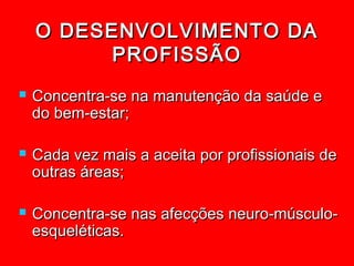O DESENVOLVIMENTO DA
          PROFISSÃO
   Concentra-se na manutenção da saúde e
    do bem-estar;

   Cada vez mais a aceita por profissionais de
    outras áreas;

   Concentra-se nas afecções neuro-músculo-
    esqueléticas.
 