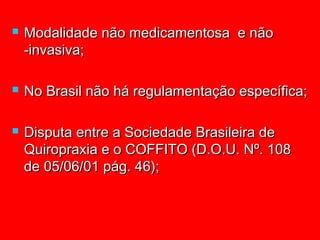    Modalidade não medicamentosa e não
    -invasiva;

   No Brasil não há regulamentação específica;

   Disputa entre a Sociedade Brasileira de
    Quiropraxia e o COFFITO (D.O.U. Nº. 108
    de 05/06/01 pág. 46);
 