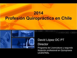 2014 
Profesión Quiropráctica en Chile 
David López DC PT 
Director 
Programa de Licenciatura y segunda 
titulación profesional en Quiropraxia 
UCENTRAL 
 
