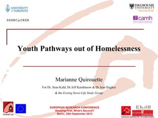 EUROPEAN RESEARCH CONFERENCE
Housing First. What’s Second?
Berlin, 20th September 2013
Youth Pathways out of Homelessness
Marianne Quirouette
For Dr. Sean Kidd, Dr Jeff Karabanow & Dr Jean Hughes
& the Exiting Street Life Study Group
 