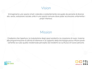 METROpolis_LAB
RE-birth
Quirra
Vision
Immaginiamo uno spazio smart, colorato e costantemente occupato da persone di diverse
età, sesso, estrazione sociale unite in uno spazio comune dove poter accrescere unitamente i
propri interessi.
Mission
Crediamo che l’apertura, la rivalutazione degli spazi esistenti e la creazione di nuovi, insieme
alla programmazione di attività di interesse e al supporto della tecnologia possa influire positi-
vamente sia sulla qualità residenziale percepita dai residenti sia sul flusso di nuove persone.
 