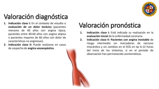 Valoración diagnóstica
1. Indicación clase I: En el contexto de estudio o
evaluación de un dolor torácico (pacientes
menores de 40 años con angina típica,
pacientes entre 40-60 años con angina atípica
o pacientes mayores de 60 años con dolor de
características no anginosas).
2. Indicación clase II: Puede realizarse en casos
de sospecha de angina vasoespástica.
1. Indicación clase I: Está indicada su realización en la
evaluación inicial de la enfermedad coronaria.
2. Indicación clase II: Pacientes con angina inestable de
riesgo intermedio sin marcadores de necrosis
miocárdica y sin cambios en el ECG en las 6-12 horas
del inicio de los síntomas, si en el periodo de
observación han permanecido asintomáticos.
Valoración pronóstica
 