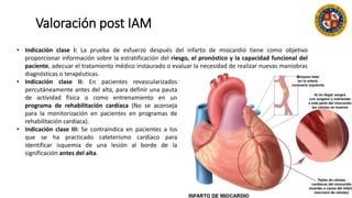 Valoración post IAM
• Indicación clase I: La prueba de esfuerzo después del infarto de miocardio tiene como objetivo
proporcionar información sobre la estratificación del riesgo, el pronóstico y la capacidad funcional del
paciente, adecuar el tratamiento médico instaurado o evaluar la necesidad de realizar nuevas maniobras
diagnósticas o terapéuticas.
• Indicación clase II: En pacientes revascularizados
percutáneamente antes del alta, para definir una pauta
de actividad física o como entrenamiento en un
programa de rehabilitación cardíaca (No se aconseja
para la monitorización en pacientes en programas de
rehabilitación cardíaca).
• Indicación clase III: Se contraindica en pacientes a los
que se ha practicado cateterismo cardíaco para
identificar isquemia de una lesión al borde de la
significación antes del alta.
 