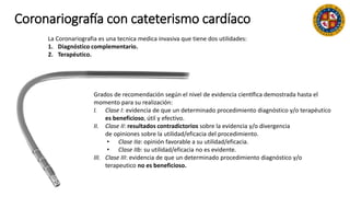 Coronariografía con cateterismo cardíaco
La Coronariografia es una tecnica medica invasiva que tiene dos utilidades:
1. Diagnóstico complementario.
2. Terapéutico.
Grados de recomendación según el nivel de evidencia científica demostrada hasta el
momento para su realización:
I. Clase I: evidencia de que un determinado procedimiento diagnóstico y/o terapéutico
es beneficioso, útil y efectivo.
II. Clase II: resultados contradictorios sobre la evidencia y/o divergencia
de opiniones sobre la utilidad/eficacia del procedimiento.
• Clase IIa: opinión favorable a su utilidad/eficacia.
• Clase IIb: su utilidad/eficacia no es evidente.
III. Clase III: evidencia de que un determinado procedimiento diagnóstico y/o
terapeutico no es beneficioso.
 