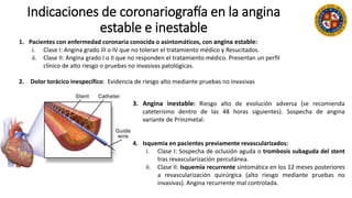 Indicaciones de coronariografía en la angina
estable e inestable
1. Pacientes con enfermedad coronaria conocida o asintomáticos, con angina estable:
i. Clase I: Angina grado III o IV que no toleran el tratamiento médico y Resucitados.
ii. Clase II: Angina grado I o II que no responden el tratamiento médico. Presentan un perfil
clínico de alto riesgo o pruebas no invasivas patológicas.
2. Dolor torácico inespecífico: Evidencia de riesgo alto mediante pruebas no invasivas
3. Angina inestable: Riesgo alto de evolución adversa (se recomienda
cateterismo dentro de las 48 horas siguientes). Sospecha de angina
variante de Prinzmetal.
4. Isquemia en pacientes previamente revascularizados:
i. Clase I: Sospecha de oclusión aguda o trombosis subaguda del stent
tras revascularización percutánea.
ii. Clase II: Isquemia recurrente sintomática en los 12 meses posteriores
a revascularización quirúrgica (alto riesgo mediante pruebas no
invasivas). Angina recurrente mal controlada.
 