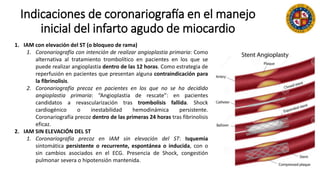 Indicaciones de coronariografía en el manejo
inicial del infarto agudo de miocardio
1. IAM con elevación del ST (o bloqueo de rama)
1. Coronariografía con intención de realizar angioplastia primaria: Como
alternativa al tratamiento trombolítico en pacientes en los que se
puede realizar angioplastia dentro de las 12 horas. Como estrategia de
reperfusión en pacientes que presentan alguna contraindicación para
la fibrinolisis.
2. Coronariografía precoz en pacientes en los que no se ha decidido
angioplastia primaria: “Angioplastia de rescate”: en pacientes
candidatos a revascularización tras trombolisis fallida. Shock
cardiogénico o inestabilidad hemodinámica persistente.
Coronariografía precoz dentro de las primeras 24 horas tras fibrinolisis
eficaz.
2. IAM SIN ELEVACIÓN DEL ST
1. Coronariografía precoz en IAM sin elevación del ST: Isquemia
sintomática persistente o recurrente, espontánea o inducida, con o
sin cambios asociados en el ECG. Presencia de Shock, congestión
pulmonar severa o hipotensión mantenida.
 
