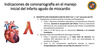 Indicaciones de coronariografía en el manejo
inicial del infarto agudo de miocardio
3. PACIENTES CON CUALQUIER CLASE DE IAM (“con” y “sin” elevación del ST)
1. Angioplastia coronaria durante el manejo intrahospitalario:
1. Clase I: Isquemia miocárdica espontánea o provocada por esfuerzos
mínimos, durante la recuperación del infarto. Previa a tratamiento
definitivo de una complicación mecánica del infarto o Inestabilidad
hemodinámica persistente.
2. Clase II: El IM ocurre por un mecanismo diferente a la oclusión
trombótica.
2. Durante la fase de estratificación del riesgo coronario:
1. Clase I: Isquemia provocada a un bajo nivel de ejercicio con
cambios ECG (descenso del SST ≥ 1mm y/o anormalidades en
pruebas de imagen).
2. Clase II: ICC clínicamente significativa durante el ingreso.
Incapacidad para realizar una prueba de esfuerzo (FE<0,45 ).
 