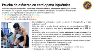 Prueba de esfuerzo en cardiopatía isquémica
Capacidad de poner en evidencia alteraciones cardiovasculares no presentes en reposo y que pueden
manifestarse con el ejercicio. La sensibilidad de la prueba de esfuerzo para el diagnóstico de cardiopatía
isquémica varía dependiendo de la magnitud de la enfermedad coronaria:
• 25-60% en pacientes con enfermedad de un vaso.
• 38-91% en aquellos con enfermedad de dos vasos.
• 73-100% en los de enfermedad de tres vasos.
Los métodos más utilizados en nuestro medio son el cicloergómetro y el tapiz
rodante o treadmill.
Antes de iniciar la prueba deberá registrarse un electrocardiograma (ECG) en
decúbito y en ortostatismo para valorar alteraciones basales en el ECG del
paciente.
Durante la prueba se monitorizará el ECG del paciente de forma continua y al final
de la prueba durante la recuperación (3-5 minutos en ausencia de hallazgos
patológicos, hasta que el paciente recupere sus constantes basales). Indicadores de
una prueba positiva clínica:
• La presencia de angina compatible con isquemia miocárdica durante la prueba.
• Signos indirectos de disfunción ventricular izquierda.
Por otro lado son indicativos de positividad eléctrica:
• Una elevación > 1 mm del segmento ST en ausencia de necrosis previa
• Descenso ≥ a 1 mm a los 60-80 mseg. del punto J.
 