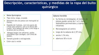 Descripción, características, y medidas de la ropa del bulto
quirúrgico
 Batas Quirúrgicas
 Tipo recta, larga, cruzada
 Delantero de una pieza con marsupial al
frente,
 Espalda de 2 piezas, con tres pares de
cintas para amarre, uno a la altura del
cuello, otro debajo de este y uno largo a
la altura de la cintura,
 Mangas largas con refuerzo, puños
ajustables tipo cardigan, con cinta de
sosten,
 Tamaño grande o extragrande.
 Color azul o verde
Sábana hendida
 Su forma es rectángular, el número de
piezas puede varias de 1 a 2, tiene
dobladillos perimetrales y cuenta con
refuerzos
 Rectangulares al centro
 largo de la sabana de 2.97 mts,
 ancho 1.74 mts,
 abertura 50 x 6 cm
 