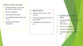 Campos cerrados sencillos.
 Confeccionados en tela de
90 ±10 cm x 90 ±10 cm.
 Forma cuadrada,
 Sencilla de una pieza,
 Con dobladillo perimetral de
1 cm.
 Contenido del bulto
quirúrgico
 Sabana de pie.
 Tela de 170 ±10 cm x 190
±10 cm.
 Forma rectangular sencilla o
de 2 piezas
 Dobladillo perimetral de 1
cm.
 Cubierta para mesa de
riñón.
 Confeccionada en tela de 240
±10 cm x
150 ±10 cm.
 Forma rectangular,
 Sencilla de una pieza
 Dobladillo perimetral de 1
cm.
 