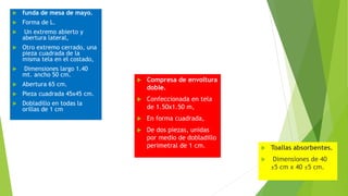  funda de mesa de mayo.
 Forma de L.
 Un extremo abierto y
abertura lateral,
 Otro extremo cerrado, una
pieza cuadrada de la
misma tela en el costado,
 Dimensiones largo 1.40
mt. ancho 50 cm.
 Abertura 65 cm.
 Pieza cuadrada 45x45 cm.
 Dobladillo en todas la
orillas de 1 cm
 Compresa de envoltura
doble.
 Confeccionada en tela
de 1.50x1.50 m,
 En forma cuadrada,
 De dos piezas, unidas
por medio de dobladillo
perimetral de 1 cm.  Toallas absorbentes.
 Dimensiones de 40
±5 cm x 40 ±5 cm.
 