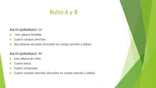 Bulto A y B
BULTO QUIRÚRGICO “A”
 Una sábana hendida
 Cuatro campos sencillos
 Dos sábanas de pubis.(Envuelto en campo sencillo y doble).
BULTO QUIRÚRGICO “B”
 Una sábana de riñón
 Cuatro batas
 Cuatro compresas
 Cuatro campos sencillos.(Envuelto en campo sencillo y doble)
 