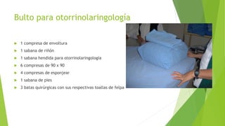 Bulto para otorrinolaringología
 1 compresa de envoltura
 1 sabana de riñón
 1 sabana hendida para otorrinolaringología
 6 compresas de 90 x 90
 4 compresas de esponjear
 1 sabana de pies
 3 batas quirúrgicas con sus respectivas toallas de felpa
 