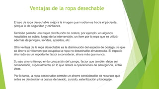 El uso de ropa desechable mejora la imagen que irradiamos hacia el paciente,
porque le da seguridad y confianza.
También permite una mejor distribución de costos; por ejemplo, en algunos
hospitales se cobra, luego de la intervención, un ítem por la ropa que se utilizó,
además de jeringas, sondas, apósitos, etc.
Otra ventaja de la ropa desechable es la disminución del espacio de bodega, ya que
se ahorra el volumen que ocupaba la ropa no desechable almacenada. El espacio
ahorrado es un importante factor a considerar, ahora más que nunca.
Su uso ahorra tiempo en la colocación del campo, factor que también debe ser
considerado, especialmente en lo que refiere a operaciones de emergencia, entre
otras.
Por lo tanto, la ropa desechable permite un ahorro considerable de recursos que
antes se destinaban a costos de lavado, zurcido, esterilización y bodegaje.
Ventajas de la ropa desechable
 