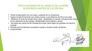 PRECAUCIONES EN EL MANEJO DE LA ROPA
QUIRURGICA ANTES DE LA CIRUGIA
 Tomar la bata estéril con una mano, cuidando de no contaminar.
 Sujetar la bata firmemente con ambas manos a una distancia de 20 cm de usted.
 Mantener el revés de la bata hacia usted., desdóblela sin sacudir. Introduzca las manos
en las aberturas de las mangas, dirigiéndolas hacia delante y afuera.
 No saque las manos de las mangas de la bata, para calzar sus guantes con técnica
cerrada.
 Permita que la enfermera circulante le ayude a anudar la bata. (Evitando
 contaminarse)
 