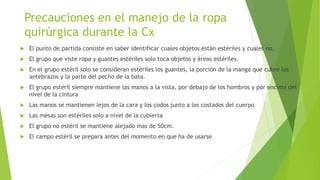 Precauciones en el manejo de la ropa
quirúrgica durante la Cx
 El punto de partida consiste en saber identificar cuales objetos están estériles y cuales no.
 El grupo que viste ropa y guantes estériles solo toca objetos y áreas estériles.
 En el grupo estéril solo se consideran estériles los guantes, la porción de la manga que cubre los
antebrazos y la parte del pecho de la bata.
 El grupo estéril siempre mantiene las manos a la vista, por debajo de los hombros y por encima del
nivel de la cintura
 Las manos se mantienen lejos de la cara y los codos junto a los costados del cuerpo
 Las mesas son estériles solo a nivel de la cubierta
 El grupo no estéril se mantiene alejado mas de 50cm.
 El campo estéril se prepara antes del momento en que ha de usarse
 