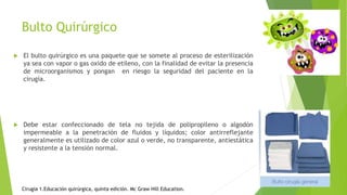 Bulto Quirúrgico
 El bulto quirúrgico es una paquete que se somete al proceso de esterilización
ya sea con vapor o gas oxido de etileno, con la finalidad de evitar la presencia
de microorganismos y pongan en riesgo la seguridad del paciente en la
cirugía.
 Debe estar confeccionado de tela no tejida de polipropileno o algodón
impermeable a la penetración de fluidos y líquidos; color antirreflejante
generalmente es utilizado de color azul o verde, no transparente, antiestática
y resistente a la tensión normal.
Cirugía 1.Educación quirúrgica, quinta edición. Mc Graw Hill Education.
 