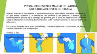 PRECAUCIONES EN EL MANEJO DE LA ROPA
QUIRURGICA DESPÚES DE CIRUGIA
Una vez finalizada la intervención, la vestimenta quirúrgica se considera totalmente contaminada,
ya que estuvo expuesta a la respiración del paciente y del personal y además, a los
microorganismos propios de la patología del paciente, por lo tanto, se deberá sacar y eliminar
antes de abandonar el quirófano. Si el delantal es textil, va al compresero y si es desechable, va
al basurero.
Los guantes se deben sacar antes que la bata y, como están totalmente contaminados, se deben
sacar de tal manera que no toquen pie.
Se retira la bata
Posteriormente se retira el cubre boca, el gorro y las botas desechable.
 