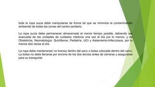 toda la ropa sucia debe manipularse de forma tal que se minimice la contaminación
ambiental de todas las zonas del centro sanitario.
La ropa sucia debe permanecer almacenada el menor tiempo posible, debiendo ser
evacuada de las unidades de cuidados médicos una vez al día por lo menos, y de
Obstetricia, Neonatología, Quirófanos, Pediatría, UCI y Aislamiento-Infecciosos, por lo
menos dos veces al día.
La ropa debe mantenerse( no tirarse) dentro del saco o bolsa colocada dentro del carro,
La bolsa no debe llenarse por encima de los dos tercios antes de cerrarse y asegurarse
para su transporte.
 