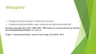 Bibliografía
 Catalogo de productos halyard, cuidado de la salud.pdf
 Catalogo prendas desechables, ropa y accesorios quirúrgicos desechables pdf
Derechos reservados 2014, 2011, 2008, 2001, 1996 respecto a la quinta edición por, McGraw-
Hill INTERAMERICANA EDITORES, S.A. de C.V.
Cirugia 1, educación quirúrgica. Javier de Leon Fraga. 5ta edición. 2014
 