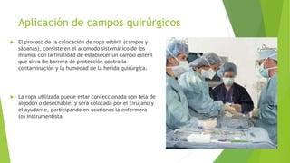 Aplicación de campos quirúrgicos
 El proceso de la colocación de ropa estéril (campos y
sábanas), consiste en el acomodo sistemático de los
mismos con la finalidad de establecer un campo estéril
que sirva de barrera de protección contra la
contaminación y la humedad de la herida quirúrgica.
 La ropa utilizada puede estar confeccionada con tela de
algodón o desechable, y será colocada por el cirujano y
el ayudante, participando en ocasiones la enfermera
(o) instrumentista
 