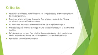 Criterios
 Resistente a humedad. Para conservar los campos secos y evitar la emigración
de microorganismos.
 Resistente a laceraciones o desgarros. Que originan rotura de las fibras y
permitan la penetración de microbios.
 No deshilarse. Esto reduce la contaminación de la región quirúrgica.
 Antiestatica para eliminar el riesgo de una chispa originada por la electricidad
estatica.
 Suficientemente porosa. Para eliminar la acumulación de calor, mantener un
medio isotemico apropiado para la temperatura corporal del paciente.
 Ajustable a contornos del paciente.
 