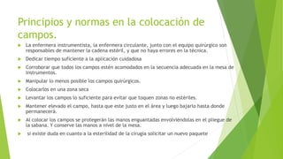 Principios y normas en la colocación de
campos.
 La enfermera instrumentista, la enfermera circulante, junto con el equipo quirúrgico son
responsables de mantener la cadena estéril, y que no haya errores en la técnica.
 Dedicar tiempo suficiente a la aplicación cuidadosa
 Corroborar que todos los campos estén acomodados en la secuencia adecuada en la mesa de
instrumentos.
 Manipular lo menos posible los campos quirúrgicos.
 Colocarlos en una zona seca
 Levantar los campos lo suficiente para evitar que toquen zonas no estériles.
 Mantener elevado el campo, hasta que este justo en el área y luego bajarlo hasta donde
permanecerá.
 Al colocar los campos se protegerán las manos enguantadas envolviéndolas en el pliegue de
la sabana. Y conserve las manos a nivel de la mesa.
 si existe duda en cuanto a la esterilidad de la cirugía solicitar un nuevo paquete
 