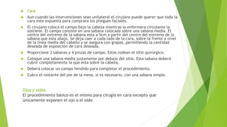  Cara
 Aun cuando las intervenciones sean unilateral el cirujano puede querer que toda la
cara este expuesta para comprara los pliegues faciales.
 El cirujano coloca el campo bajo la cabeza mientras la enfermera circulante la
sostiene. El campo consiste en una sabana colocada sobre una sabana media. El
centro del extremo de la sabana esta a 5cm a partir del centro del extremo de la
sabana que esta abajo. Se deja caer a cada lado de la cara, sobre la frente a nivel
de la línea media del cabello y se asegura con grapas, permitiendo la cantidad
deseada de exposición de cara deseada.
 Proporcione 3 sabanas y 4 pinzas de campo. Estas rodean el sitio quirúrgico.
 Coloque una sabana media justamente por debajo del sitio. Esta sabana deberá
cubrir completamente la que esta sobre la cabeza.
 Deberá colocar un campo hendido para completar el procedimiento.
 Cubra el restante del pie de la mesa, si es necesario, con una sabana simple.
Ojos y oídos.
El procedimiento básico es el mismo para cirugía en cara excepto que
únicamente exponen el ojo o el oído
 