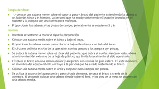 Cirugía de tórax:
 1.- colocar una sabana menor sobre el soporte para el brazo del paciente extendiendo la sabana a
un lado del tórax y el hombro. La persona que ha estado sosteniendo el brazo lo deposita en el
soporte y lo asegura con una correa para muñecas.
 Proporcionar las sabanas y las pinzas de campo, generalmente se requieren 5 o 6.
Hombro
 Mientras se sostiene la mano se sigue la preparación.
 Colocar una sabana media sobre el tórax y bajo el brazo.
 Proporcionar la sabana menor para colocarla bajo el hombro y a un lado del tórax.
 El cirujano delimita el sitio de la operación con los campos y los asegura con pinzas.
 Se coloca la sabana menor sobre el tórax del paciente, que cubra el cuello. Mantener esta sabana
al mismo nivel del extremo de la hoja de plástico que limita lateralmente el sitio operatorio.
 Envolver el brazo con una sabana menor y asegurarlo con vendas de gasa estéril. En este momento,
un miembro del equipo estéril sustituye a la persona que ha estado sosteniendo el brazo.
 Colocar una sabana media sobre el área y asegurar estos campos con pinzas.
 Se utiliza la sabana de laparotomía o para cirugía de mama, se saca el brazo a través de la
abertura. O se puede colocar una sabana simple sobre el área, y los pies de la mesa se cubren con
una sabana media.
 