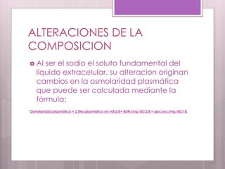 ALTERACIONES DE LA
COMPOSICION
 Al ser el sodio el soluto fundamental del
líquido extracelular, su alteracion originan
cambios en la osmolaridad plasmática
que puede ser calculada mediante la
fórmula:
Osmolaridad plasmática = 2 [Na plasmático en mEq/l]+ BUN (mg/dl)/2,8 + glucosa (mg/dl)/18.
 