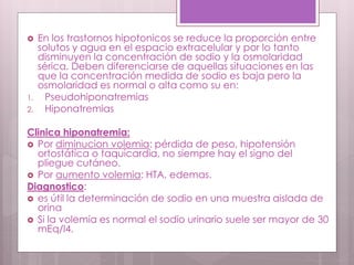 En los trastornos hipotonicos se reduce la proporción entre
solutos y agua en el espacio extracelular y por lo tanto
disminuyen la concentración de sodio y la osmolaridad
sérica. Deben diferenciarse de aquellas situaciones en las
que la concentración medida de sodio es baja pero la
osmolaridad es normal o alta como su en:
1. Pseudohiponatremias
2. Hiponatremias
Clinica hiponatremia:
 Por diminucion volemia: pérdida de peso, hipotensión
ortostática o taquicardia, no siempre hay el signo del
pliegue cutáneo.
 Por aumento volemia: HTA, edemas.
Diagnostico:
 es útil la determinación de sodio en una muestra aislada de
orina
 Si la volemia es normal el sodio urinario suele ser mayor de 30
mEq/l4.
 