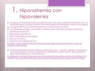 1. Hiponatremia con
hipovolemia
 Se produce esencialmente una disminución del sodio corporal total junto con un
déficitde agua (siendo el déficit de sodio proporcionalmente mayor al de agua).
 La hiponatremia se mantiene gracias a la liberación de ADH.
 Las pérdidas pueden ser renales y extrarrenales. Entre las primeras destacan:
1. Diuréticos en exceso
2. Nefropatías pierde-sal
3. Déficit de mineralcorticoides
4. Diuresis osmótica
5. Síndrome de pérdida de sal
En todos estos casos la eliminación renal de sodio está aumentada y suele ser
superior a 20 mmol/l.
 Entre las pérdidas extrarrenales las principales son: vómitos, diarrea y formación
de tercer espacio como sucede en las peritonitis o pancreatitis, íleo paralítico,
quemaduras graves o traumatismos.
En general, en estas situaciones la concentración de sodio en orina es inferior a 10
mmol/l y la concentracion de cloro en orina es típicamente menor de 10 mmol/l.
 