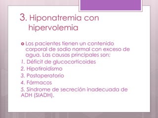 3. Hiponatremia con
hipervolemia
 Los pacientes tienen un contenido
corporal de sodio normal con exceso de
agua. Las causas principales son:
1. Déficit de glucocorticoides
2. Hipotiroidismo
3. Postoperatorio
4. Fármacos
5. Síndrome de secreción inadecuada de
ADH (SIADH).
 