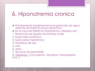 6. Hiponatremia cronica
 El tratamiento fundamental es la restricción de agua
además de tratar la causa específica.
 En el caso del SIADH los tratamientos utilizados son:
1. Restricción de líquidos de 0,8 litros al día
2. Suero salino isotónico.
3. Suero salino hipertónico
4. Diuréticos de asa
5. Litio.
6. Urea.
7. Técnicas de hemodiális
8. Vaptanes. ( Conivaptan, Lixivaptan, Mozavaptan,
ecc..)
 