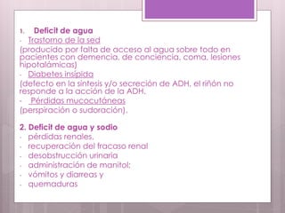 1. Deficit de agua
- Trastorno de la sed
(producido por falta de acceso al agua sobre todo en
pacientes con demencia, de conciencia, coma, lesiones
hipotalámicas)
- Diabetes insípida
(defecto en la síntesis y/o secreción de ADH, el riñón no
responde a la acción de la ADH.
- Pérdidas mucocutáneas
(perspiración o sudoración).
2. Deficit de agua y sodio
- pérdidas renales,
- recuperación del fracaso renal
- desobstrucción urinaria
- administración de manitol;
- vómitos y diarreas y
- quemaduras
 