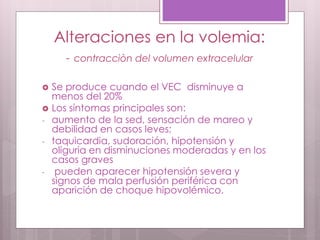 Alteraciones en la volemia:
- contracciòn del volumen extracelular
 Se produce cuando el VEC disminuye a
menos del 20%
 Los síntomas principales son:
- aumento de la sed, sensación de mareo y
debilidad en casos leves;
- taquicardia, sudoración, hipotensión y
oliguria en disminuciones moderadas y en los
casos graves
- pueden aparecer hipotensión severa y
signos de mala perfusión periférica con
aparición de choque hipovolémico.
 
