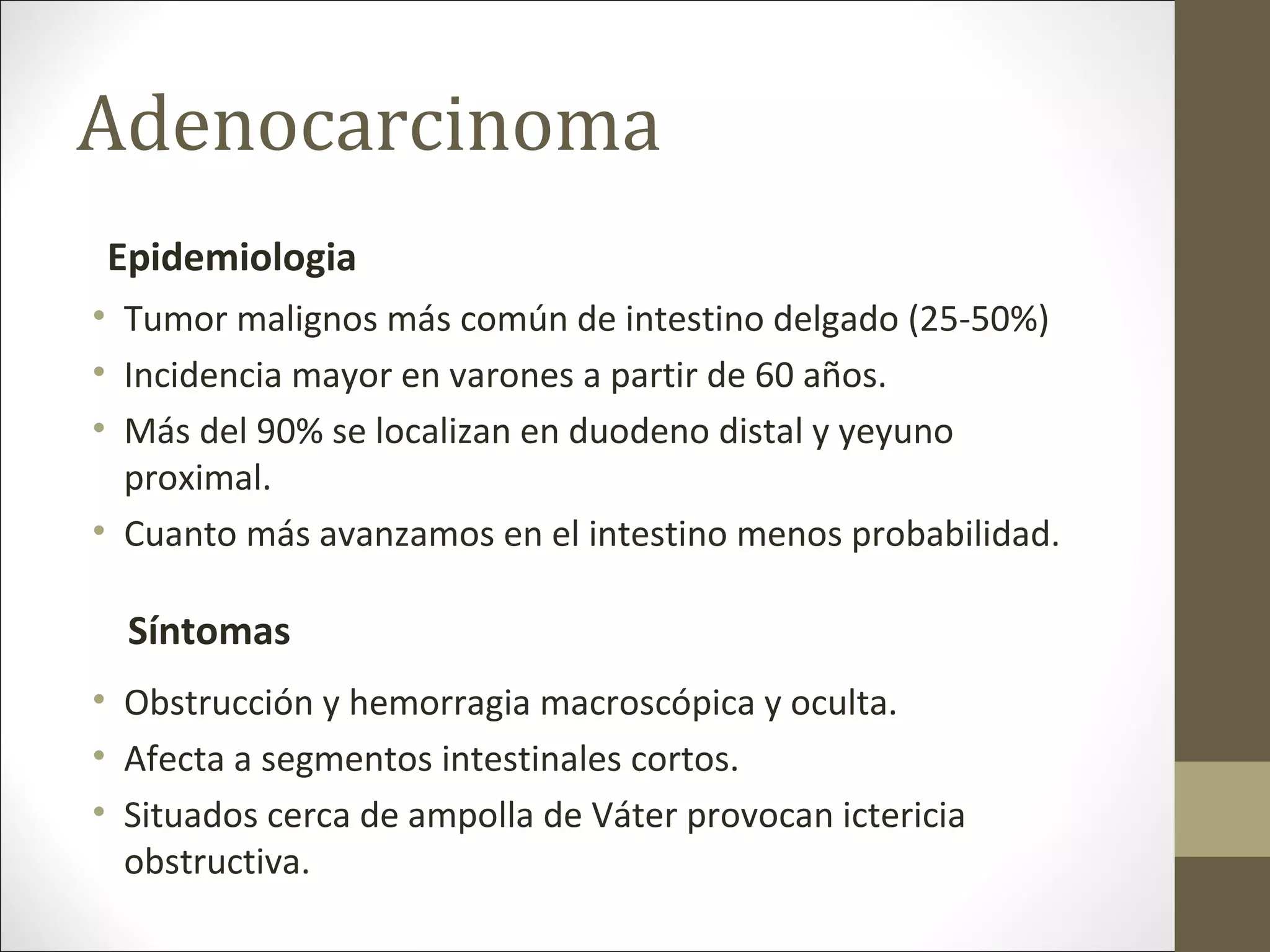Adenocarcinoma
• Tumor malignos más común de intestino delgado (25-50%)
• Incidencia mayor en varones a partir de 60 años.
• Más del 90% se localizan en duodeno distal y yeyuno
proximal.
• Cuanto más avanzamos en el intestino menos probabilidad.
• Obstrucción y hemorragia macroscópica y oculta.
• Afecta a segmentos intestinales cortos.
• Situados cerca de ampolla de Váter provocan ictericia
obstructiva.
Epidemiologia
Síntomas
 