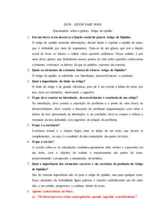 QUIS – QUEM SABE MAIS
Questionário sobre o gênero: Artigo de opinião
1. Em um breve texto descreva a função social do gênero Artigo de Opinião.
O artigo de opinião transmite informações, discute ideias e exprime a opinião do autor,
que é defendida por meio de argumentos. Trata-se de um gênero que tem a função
social de levar os leitores a refletir sobre questões polêmicas. Nesse sentido, é por
meio desse gênero que defendemos nossos pontos de vista sobre questões controversas
e tentamos convencer os leitores de que as opiniões expostas são corretas.
2. Quais os elementos da estrutura básica do Gênero Artigo de Opinião?
O Artigo de opinião se subdivide em: Introdução, desenvolvimento e conclusão.
3. Qual a importância do título no artigo?
O título do artigo é de grande relevância, pois ele é um convite à leitura do texto, por
isso, deve ser chamativo, interessante e sugestivo.
4. O que deve constar na introdução, desenvolvimento e conclusão de um artigo?
Na introdução, deve constar a exposição do problema e o ponto de vista (tese); no
desenvolvimento, deve constar a discussão do problema (argumentação) com vistas à
defesa da tese apresentada na introdução; e, na conclusão, deve-se constar o reforço e
retomada da tese defendida e/ou sugestões de solução do problema.
5. O que é a coerência?
Coerência textual é a relação lógica entre as ideias de um texto, que devem se
complementar, ou seja, é o resultado da não contradição das partes do texto.
6. O que é coesão?
A coesão refere-se às articulações semântico-gramaticais entre termos e expressões em
um texto, com o objetivo de realizar o encadeamento das partes do texto,
proporcionando a progressão e manutenção da temática.
7. Qual a importância dos elementos coesivos e da coerência da produção do Artigo
de Opinião?
São de extrema importância não só para o artigo de opinião, mas para qualquer texto.
Esses elementos da textualidade ligam palavras e orações estabelecendo um elo entre
eles, e um sentido progressivo e contínuo dentro do texto.
8. Aponte a incoerência na frase:
a) -”O álcool provoca sérias consequências quando ingerido sem tolerância.”.
 