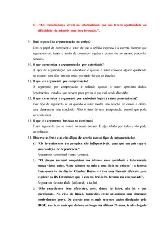 b) -"Os trabalhadores vivem na informalidade por não terem oportunidade ou
dificuldade de adquirir uma boa formação.".
9. Qual o papel da argumentação no artigo?
Tem o papel de convencer o leitor de que a opinião expressa é a correta. Sempre que
argumentamos, temos o intuito de convencer alguém a pensar ou, ao menos, concordar
conosco.
10. O que caracteriza a argumentação por autoridade?
O tipo de argumentação por autoridade é quando o autor convoca alguém qualificado
no assunto para falar em seu texto, por meio do uso de citações.
11. O que é o argumento por comprovação?
O argumento por comprovação é utilizado quando o autor apresenta dados,
depoimentos, estudos, que servem para provar o que está sendo discutido.
12. O que caracteriza o argumento por raciocínio lógico ( causa consequência)?
Esse tipo de argumento se dá quando o autor mostra uma relação de causas e efeitos
para demonstrar uma conclusão. Não é fruto de uma interpretação pessoal que pode
ser contestada.
13. O que é o argumento baseado no consenso?
É um argumento que se baseia no senso comum. É algo sabido por todos e não pode
ser refutado.
14. Observe as frase e as classifique de acordo com os tipos de argumentação:
a) “Os investimentos em pesquisa são indispensáveis, para que um país supere
sua condição de dependência.”
Argumento consensual (senso comum).
b) “O cinema nacional conquistou nos últimos anos qualidade e faturamento
nunca vistos antes. ‘Uma câmera na mão e uma ideia na cabeça’ - a famosa
frase-conceito do diretor Glauber Rocha – virou uma fórmula eficiente para
explicar os R$ 130 milhões que o cinema brasileiro faturou no ano passado”.
Argumento de autoridade (utilizando citação).
c) “São expedientes bem eficientes, pois, diante de fatos, não há o que
questionar... No caso do Brasil, homicídios estão assumindo uma dimensão
terrivelmente grave. De acordo com os mais recentes dados divulgados pelo
IBGE, sua taxa mais que dobrou ao longo dos últimos 20 anos, tendo chegado
 