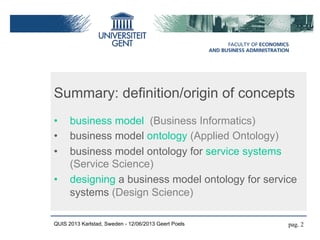 Summary: definition/origin of concepts
•  business model (Business Informatics)
•  business model ontology (Applied Ontology)
•  business model ontology for service systems
(Service Science)
•  designing a business model ontology for service
systems (Design Science)
QUIS 2013 Karlstad, Sweden - 12/06/2013 Geert Poels pag. 2
 
